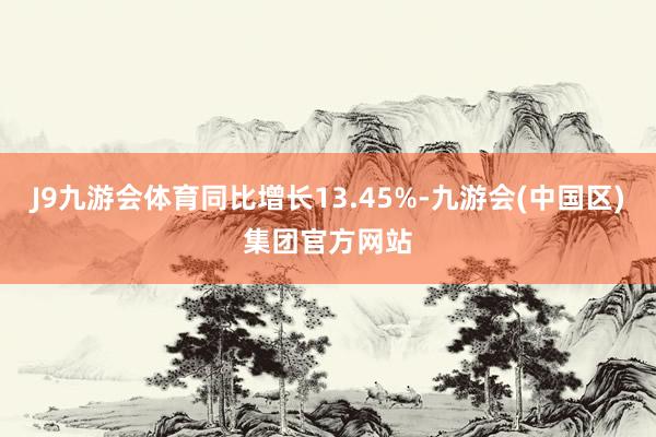 J9九游会体育同比增长13.45%-九游会(中国区)集团官方网站