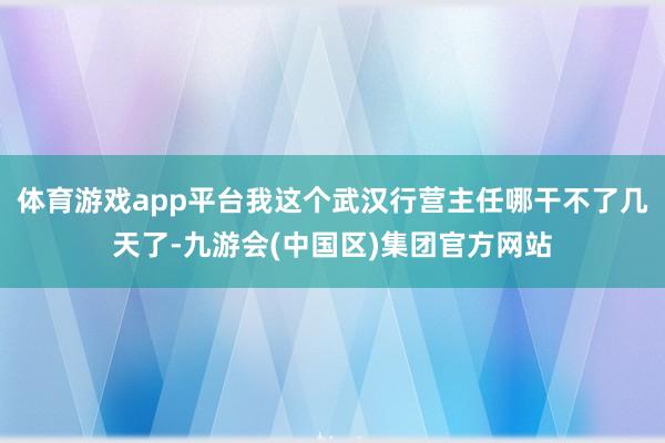 体育游戏app平台我这个武汉行营主任哪干不了几天了-九游会(中国区)集团官方网站