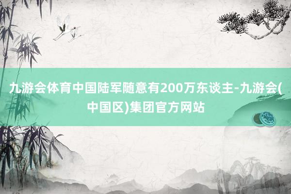 九游会体育中国陆军随意有200万东谈主-九游会(中国区)集团官方网站