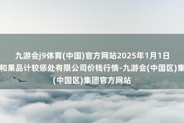 九游会j9体育(中国)官方网站2025年1月1日新疆九茂盛和果品计较惩处有限公司价钱行情-九游会(中国区)集团官方网站