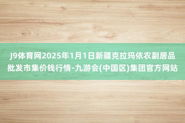 J9体育网2025年1月1日新疆克拉玛依农副居品批发市集价钱行情-九游会(中国区)集团官方网站