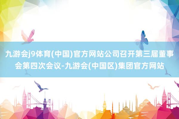 九游会j9体育(中国)官方网站公司召开第三届董事会第四次会议-九游会(中国区)集团官方网站