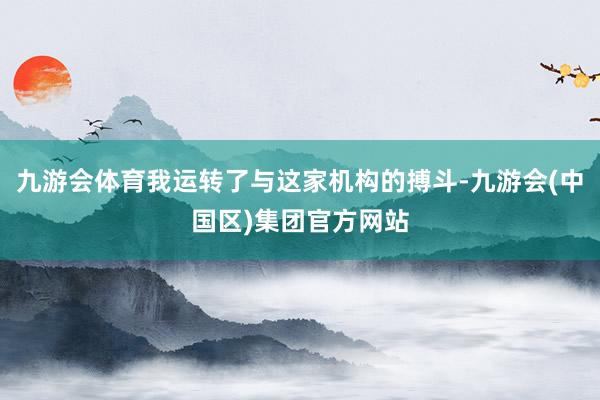 九游会体育我运转了与这家机构的搏斗-九游会(中国区)集团官方网站