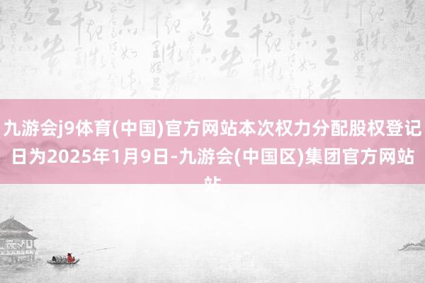 九游会j9体育(中国)官方网站本次权力分配股权登记日为2025年1月9日-九游会(中国区)集团官方网站