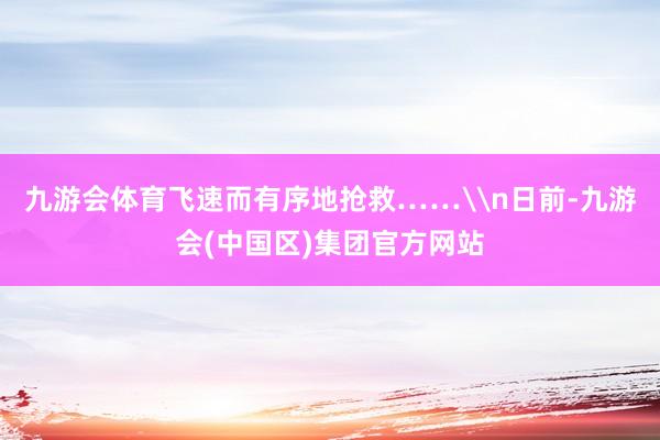 九游会体育飞速而有序地抢救……\n日前-九游会(中国区)集团官方网站