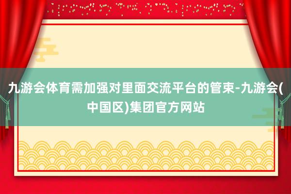 九游会体育需加强对里面交流平台的管束-九游会(中国区)集团官方网站