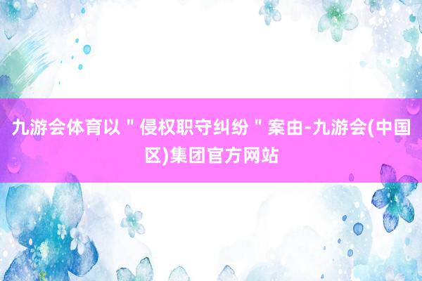 九游会体育以＂侵权职守纠纷＂案由-九游会(中国区)集团官方网站