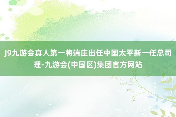 J9九游会真人第一将端庄出任中国太平新一任总司理-九游会(中国区)集团官方网站