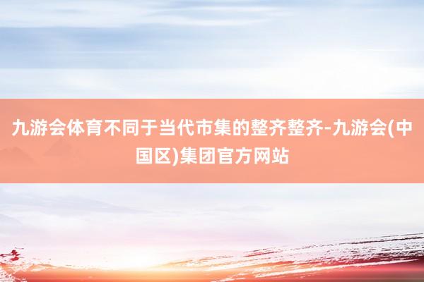 九游会体育不同于当代市集的整齐整齐-九游会(中国区)集团官方网站