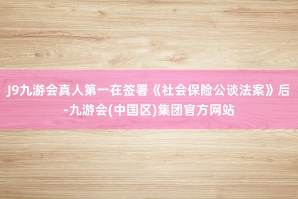 J9九游会真人第一在签署《社会保险公谈法案》后-九游会(中国区)集团官方网站