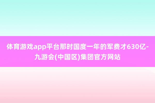 体育游戏app平台那时国度一年的军费才630亿-九游会(中国区)集团官方网站