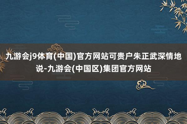 九游会j9体育(中国)官方网站可贵户朱正武深情地说-九游会(中国区)集团官方网站