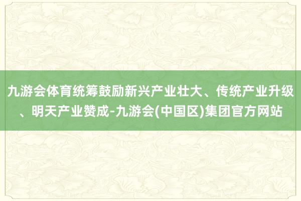 九游会体育统筹鼓励新兴产业壮大、传统产业升级、明天产业赞成-九游会(中国区)集团官方网站