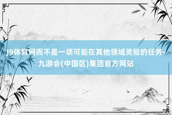 J9体育网而不是一项可能在其他领域灵验的任务-九游会(中国区)集团官方网站