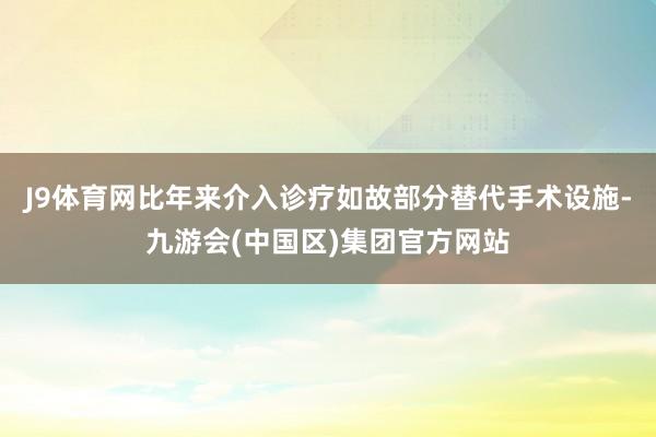 J9体育网比年来介入诊疗如故部分替代手术设施-九游会(中国区)集团官方网站