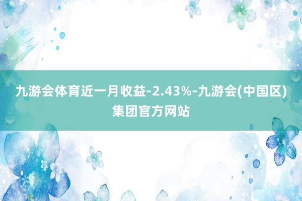 九游会体育近一月收益-2.43%-九游会(中国区)集团官方网站