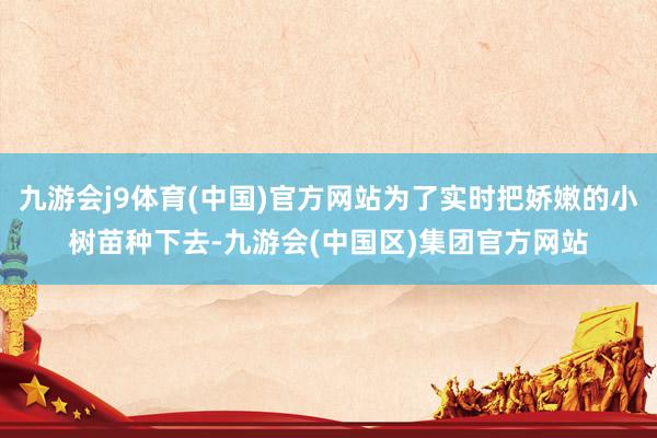 九游会j9体育(中国)官方网站为了实时把娇嫩的小树苗种下去-九游会(中国区)集团官方网站