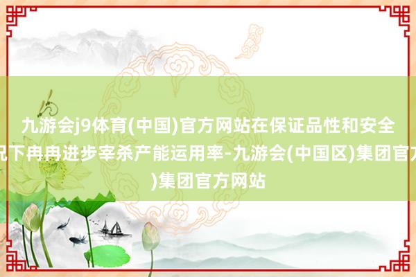 九游会j9体育(中国)官方网站在保证品性和安全的情况下冉冉进步宰杀产能运用率-九游会(中国区)集团官方网站