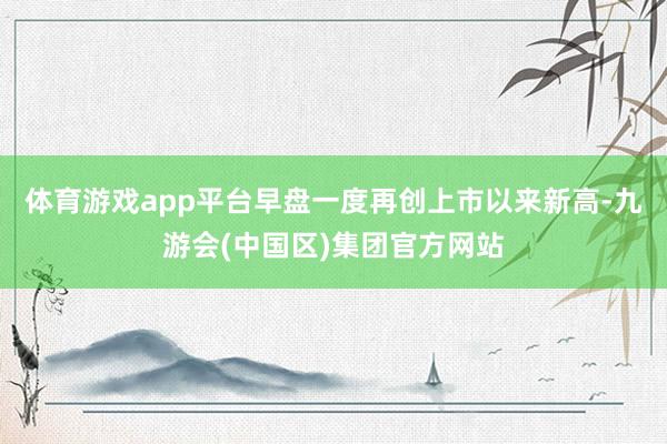 体育游戏app平台早盘一度再创上市以来新高-九游会(中国区)集团官方网站