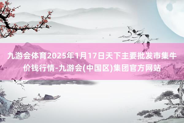 九游会体育2025年1月17日天下主要批发市集牛价钱行情-九游会(中国区)集团官方网站