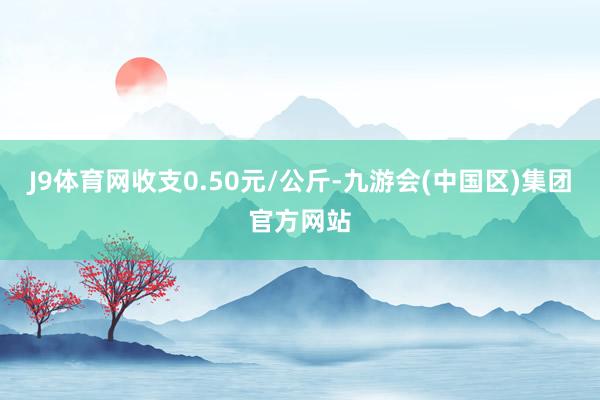 J9体育网收支0.50元/公斤-九游会(中国区)集团官方网站