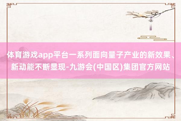 体育游戏app平台一系列面向量子产业的新效果、新动能不断显现-九游会(中国区)集团官方网站