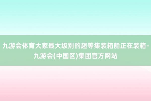 九游会体育大家最大级别的超等集装箱船正在装箱-九游会(中国区)集团官方网站