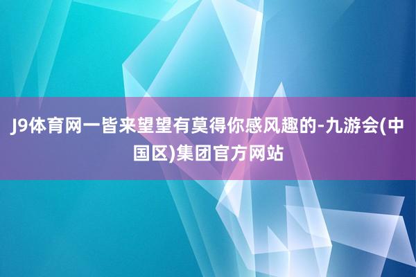 J9体育网一皆来望望有莫得你感风趣的-九游会(中国区)集团官方网站