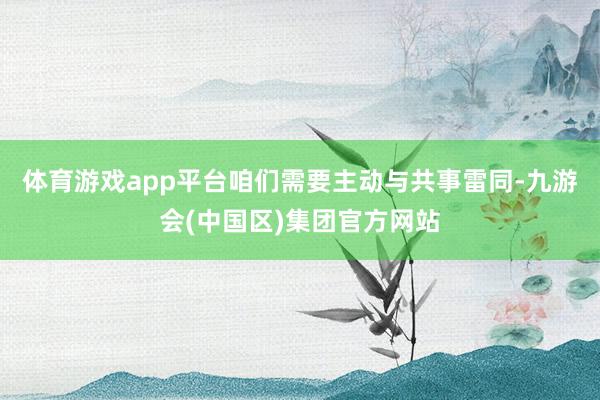 体育游戏app平台咱们需要主动与共事雷同-九游会(中国区)集团官方网站