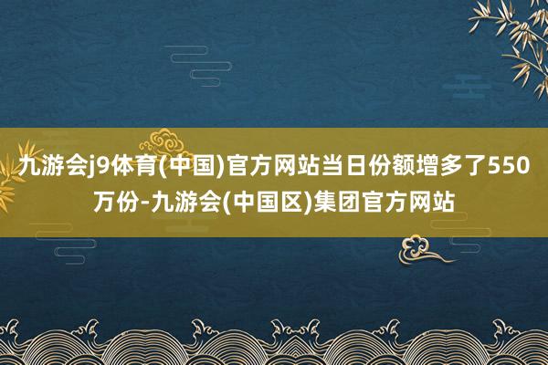 九游会j9体育(中国)官方网站当日份额增多了550万份-九游会(中国区)集团官方网站