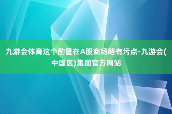 九游会体育这个酌量在A股商场略有污点-九游会(中国区)集团官方网站