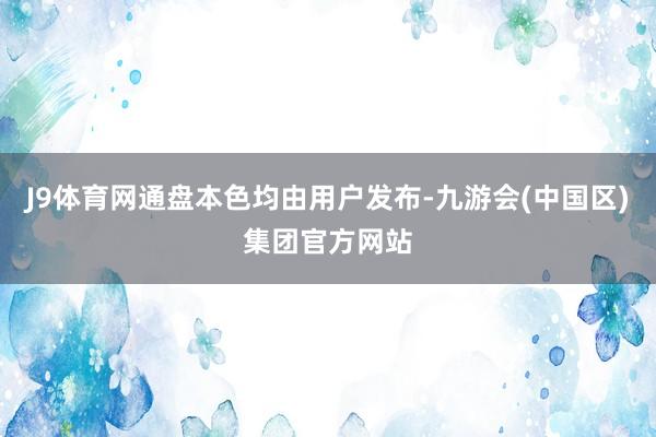 J9体育网通盘本色均由用户发布-九游会(中国区)集团官方网站