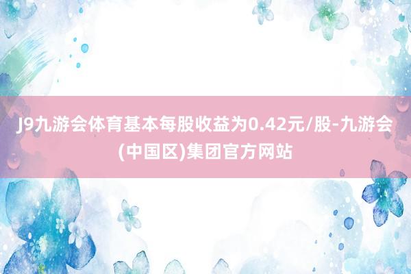 J9九游会体育基本每股收益为0.42元/股-九游会(中国区)集团官方网站