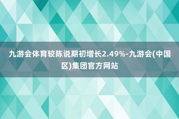 九游会体育较陈说期初增长2.49%-九游会(中国区)集团官方网站