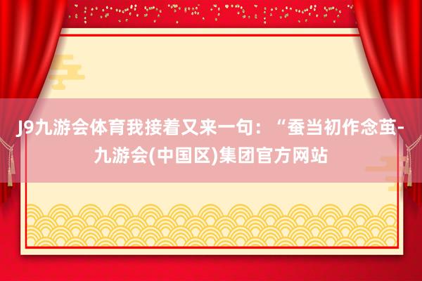 J9九游会体育我接着又来一句：“蚕当初作念茧-九游会(中国区)集团官方网站