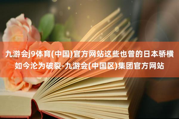 九游会j9体育(中国)官方网站这些也曾的日本骄横如今沦为破裂-九游会(中国区)集团官方网站