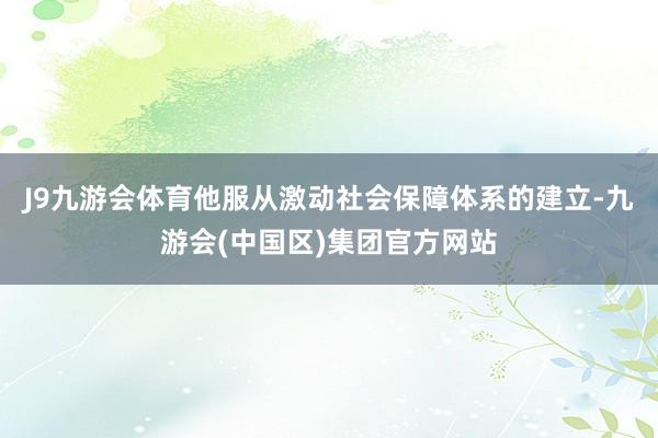 J9九游会体育他服从激动社会保障体系的建立-九游会(中国区)集团官方网站