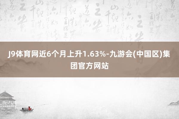 J9体育网近6个月上升1.63%-九游会(中国区)集团官方网站