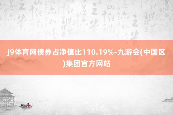 J9体育网债券占净值比110.19%-九游会(中国区)集团官方网站