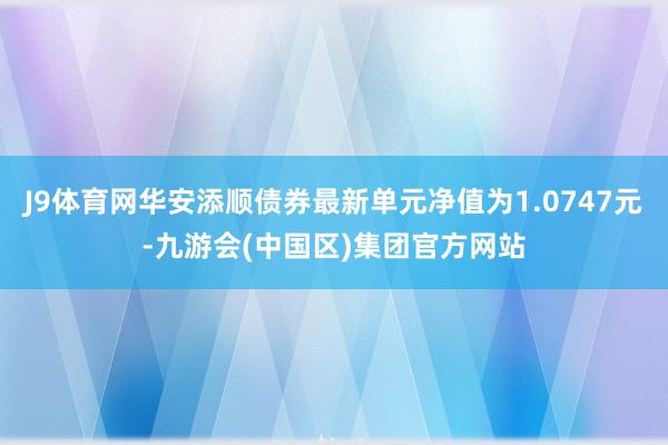 J9体育网华安添顺债券最新单元净值为1.0747元-九游会(中国区)集团官方网站