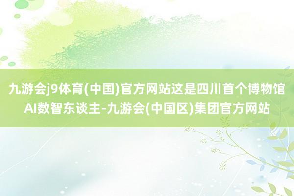 九游会j9体育(中国)官方网站这是四川首个博物馆AI数智东谈主-九游会(中国区)集团官方网站