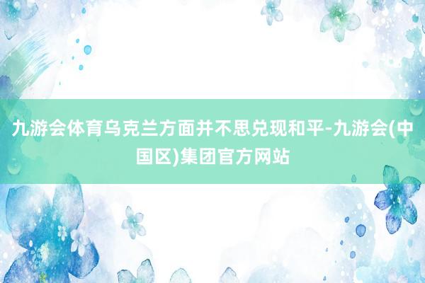 九游会体育乌克兰方面并不思兑现和平-九游会(中国区)集团官方网站