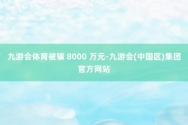 九游会体育被骗 8000 万元-九游会(中国区)集团官方网站